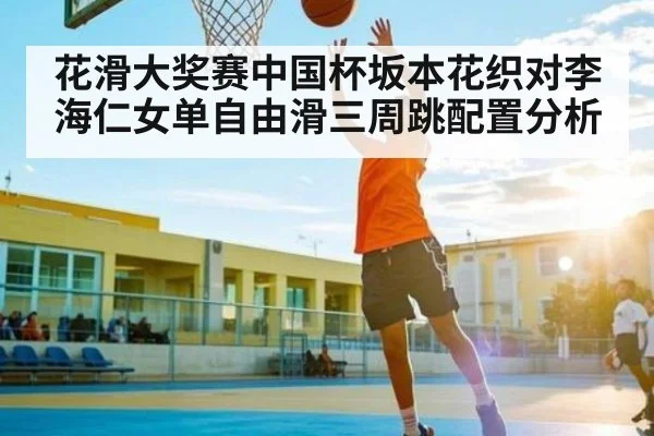 花滑大奖赛中国杯坂本花织对李海仁女单自由滑三周跳配置分析
